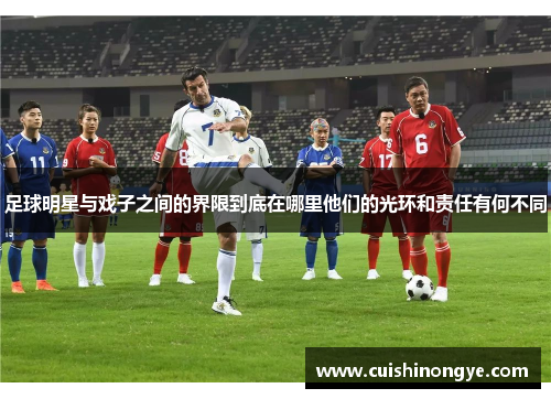 足球明星与戏子之间的界限到底在哪里他们的光环和责任有何不同