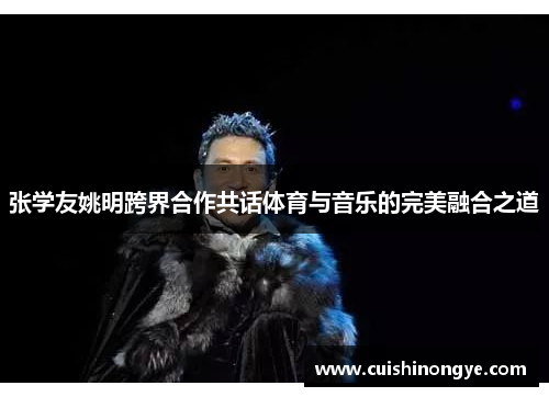 张学友姚明跨界合作共话体育与音乐的完美融合之道