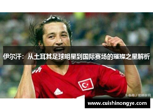 伊尔汗：从土耳其足球明星到国际赛场的璀璨之星解析