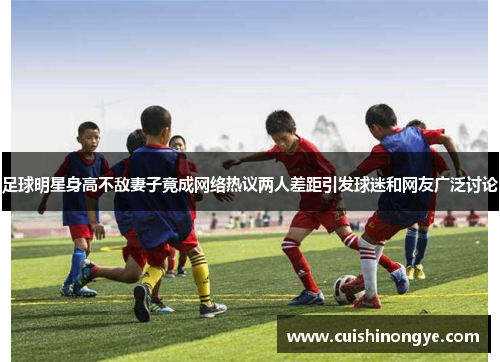 足球明星身高不敌妻子竟成网络热议两人差距引发球迷和网友广泛讨论