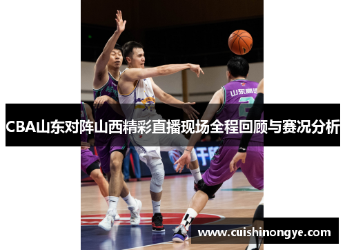 CBA山东对阵山西精彩直播现场全程回顾与赛况分析
