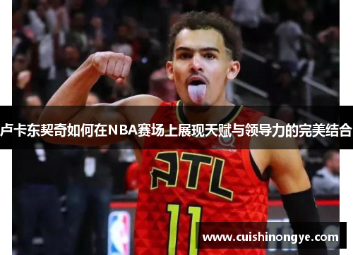 卢卡东契奇如何在NBA赛场上展现天赋与领导力的完美结合